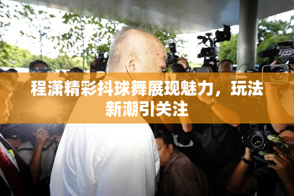 程潇精彩抖球舞展现魅力，玩法新潮引关注