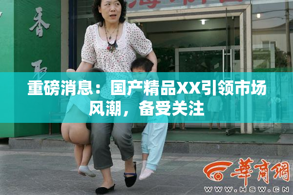 重磅消息：国产精品XX引领市场风潮，备受关注
