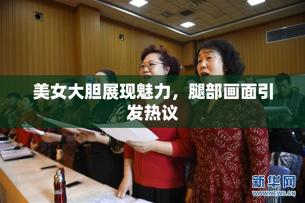 美女大胆展现魅力，腿部画面引发热议