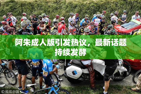 阿朱成人版引发热议，最新话题持续发酵