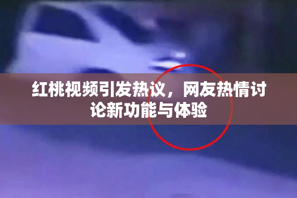 红桃视频引发热议，网友热情讨论新功能与体验