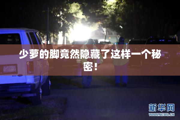 少萝的脚竟然隐藏了这样一个秘密！