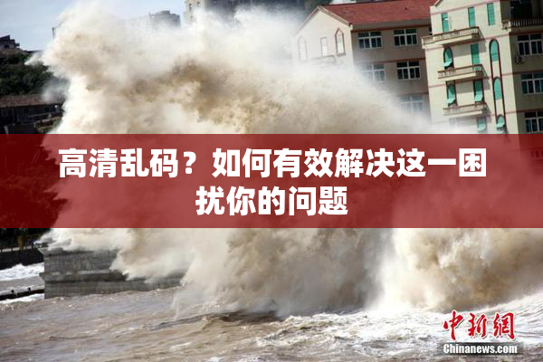 高清乱码？如何有效解决这一困扰你的问题