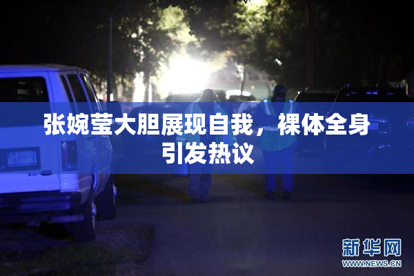 张婉莹大胆展现自我，裸体全身引发热议