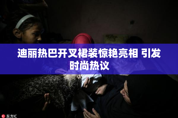 迪丽热巴开叉裙装惊艳亮相 引发时尚热议