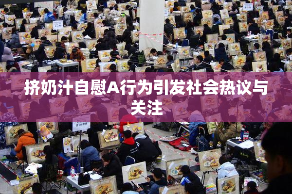 挤奶汁自慰A行为引发社会热议与关注