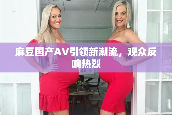 麻豆国产AV引领新潮流，观众反响热烈
