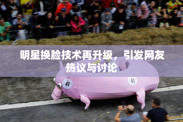 明星换脸技术再升级，引发网友热议与讨论