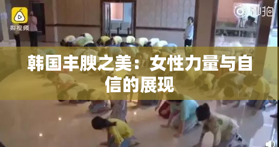 韩国丰腴之美：女性力量与自信的展现