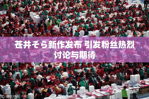 苍井そら新作发布 引发粉丝热烈讨论与期待