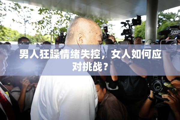 男人狂躁情绪失控，女人如何应对挑战？