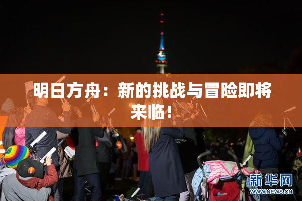 明日方舟：新的挑战与冒险即将来临！