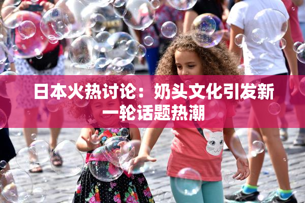 日本火热讨论：奶头文化引发新一轮话题热潮