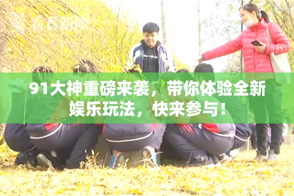 91大神重磅来袭，带你体验全新娱乐玩法，快来参与！