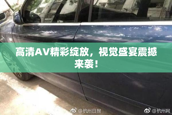 高清AV精彩绽放，视觉盛宴震撼来袭！