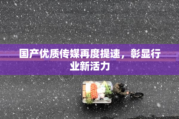 国产优质传媒再度提速，彰显行业新活力