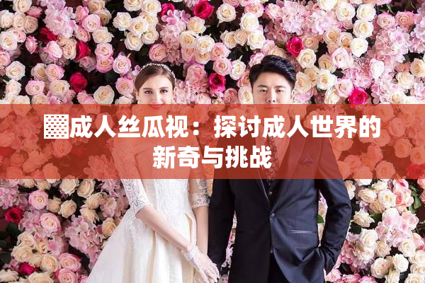 ▓成人丝瓜视：探讨成人世界的新奇与挑战