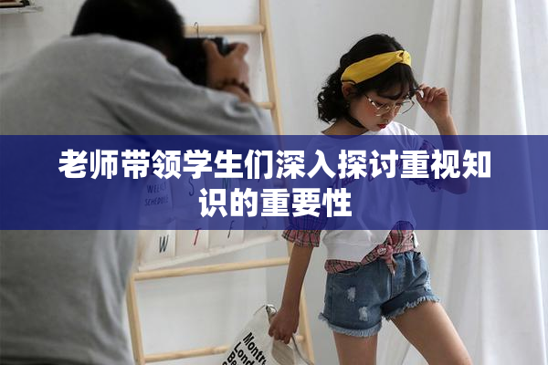 老师带领学生们深入探讨重视知识的重要性