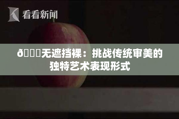 🔞无遮挡裸：挑战传统审美的独特艺术表现形式