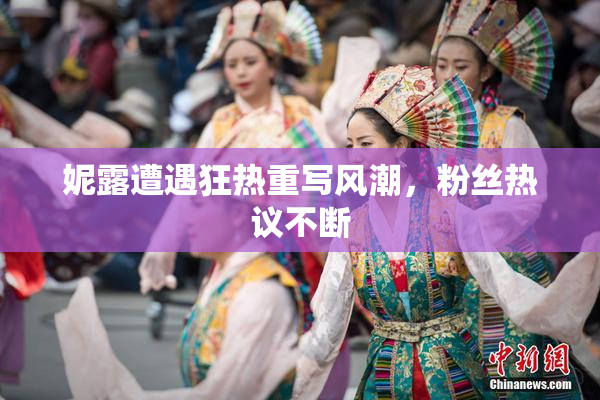 妮露遭遇狂热重写风潮，粉丝热议不断