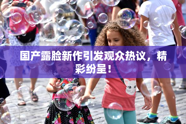 国产露脸新作引发观众热议，精彩纷呈！
