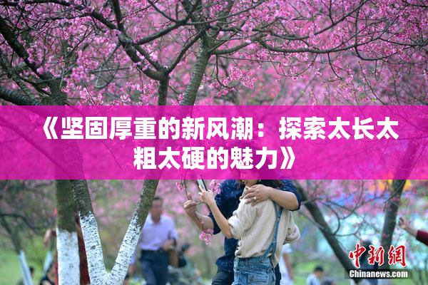 《坚固厚重的新风潮：探索太长太粗太硬的魅力》