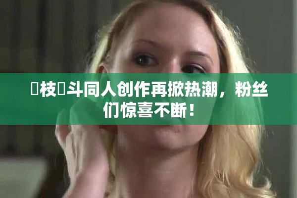 狛枝凪斗同人创作再掀热潮，粉丝们惊喜不断！