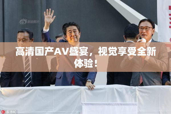 高清国产AV盛宴，视觉享受全新体验！