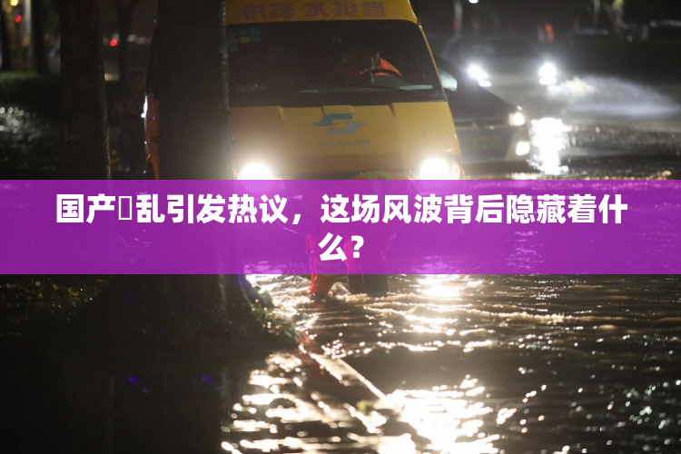 国产婬乱引发热议，这场风波背后隐藏着什么？