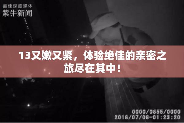 13又嫩又紧，体验绝佳的亲密之旅尽在其中！