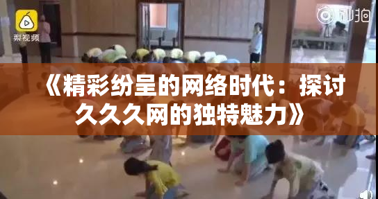 《精彩纷呈的网络时代：探讨久久久网的独特魅力》