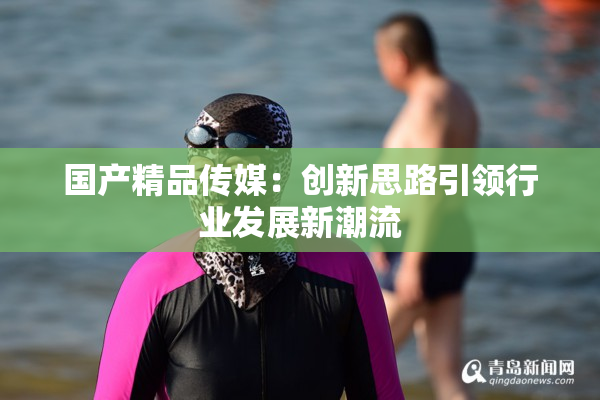 国产精品传媒：创新思路引领行业发展新潮流