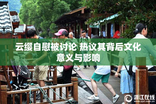 云缨自慰被讨论 热议其背后文化意义与影响
