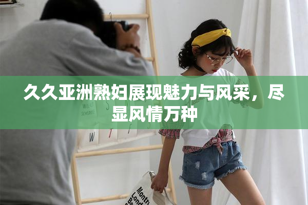 久久亚洲熟妇展现魅力与风采，尽显风情万种