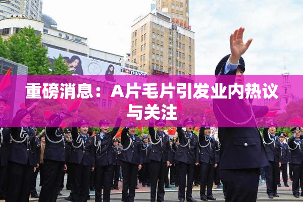 重磅消息：A片毛片引发业内热议与关注