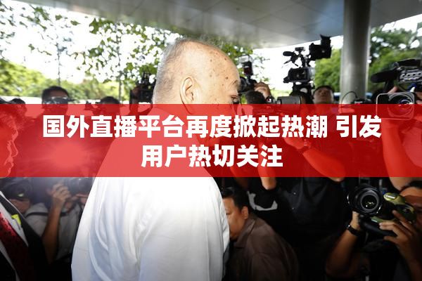 国外直播平台再度掀起热潮 引发用户热切关注