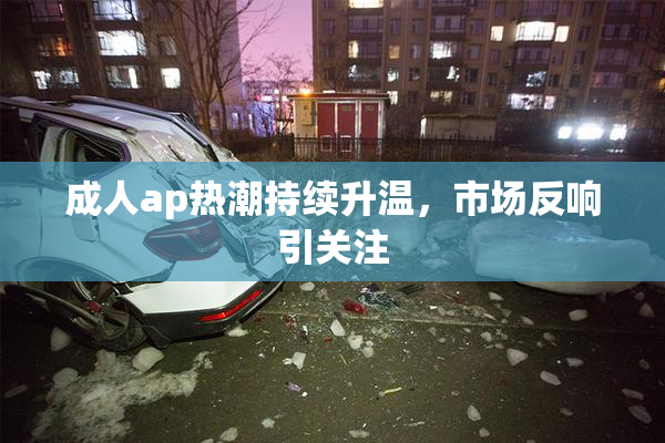 成人ap热潮持续升温，市场反响引关注