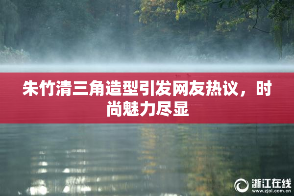 朱竹清三角造型引发网友热议，时尚魅力尽显