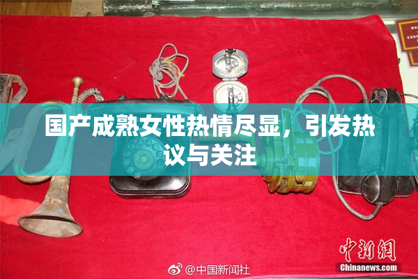 国产成熟女性热情尽显，引发热议与关注