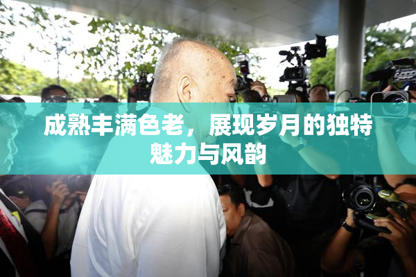 成熟丰满色老，展现岁月的独特魅力与风韵