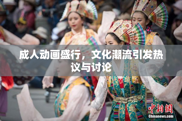 成人动画盛行，文化潮流引发热议与讨论