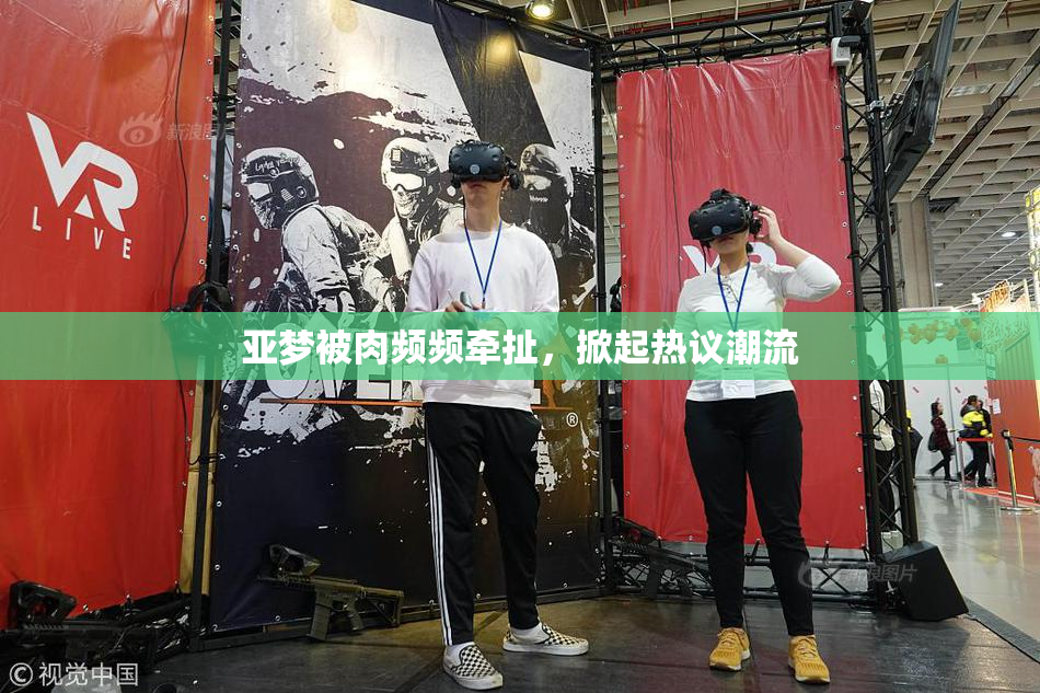 亚梦被肉频频牵扯，掀起热议潮流