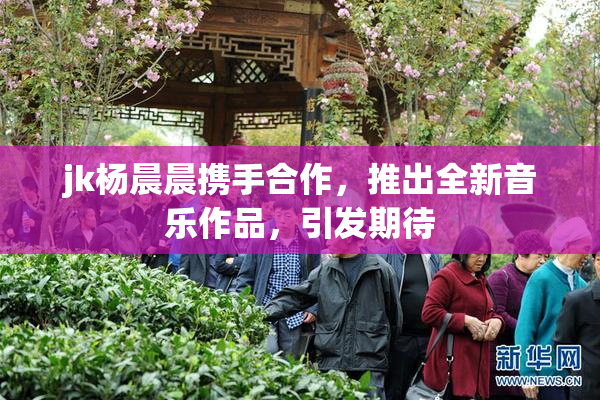 jk杨晨晨携手合作，推出全新音乐作品，引发期待