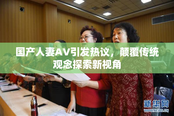 国产人妻AV引发热议，颠覆传统观念探索新视角