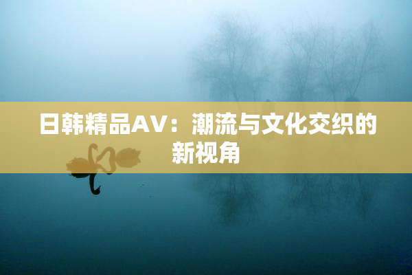 日韩精品AV：潮流与文化交织的新视角