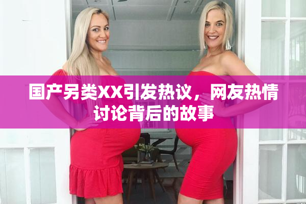 国产另类XX引发热议，网友热情讨论背后的故事