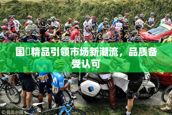 国產精品引领市场新潮流，品质备受认可