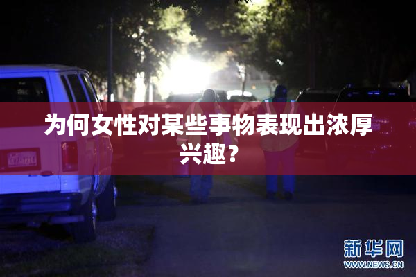 为何女性对某些事物表现出浓厚兴趣？