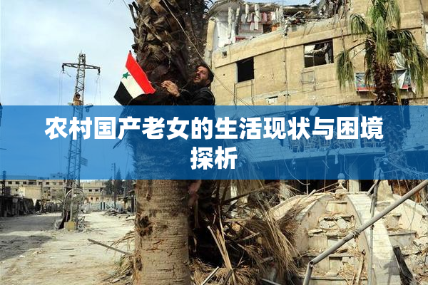农村国产老女的生活现状与困境探析
