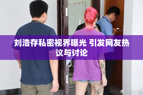 刘浩存私密视界曝光 引发网友热议与讨论